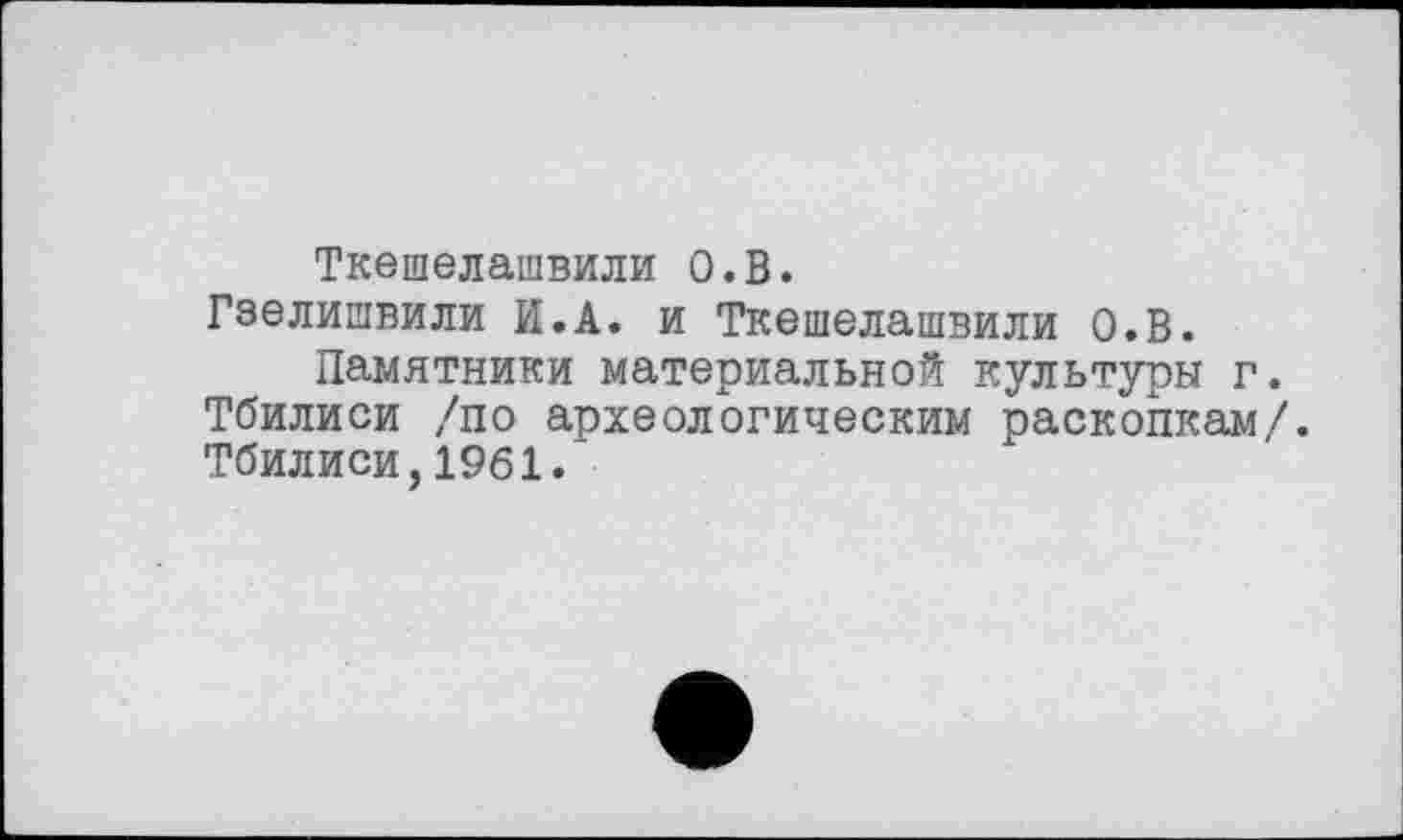 ﻿Ткешелашвили О.В.
Гзелишвили И.А. и Ткешелашвили О.В.
Памятники материальной культуры г. Тбилиси /по археологическим раскопкам/. Тбилиси,1961.